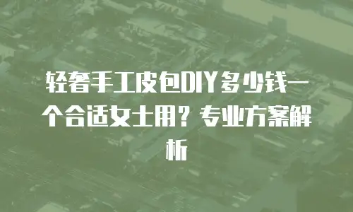 轻奢手工皮包DIY多少钱一个合适女士用？专业方案解析