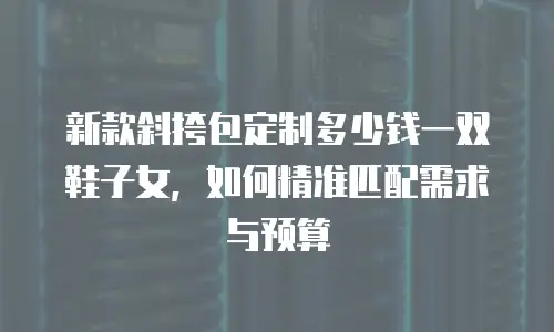 新款斜挎包定制多少钱一双鞋子女，如何精准匹配需求与预算