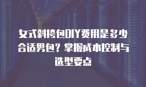 女式斜挎包DIY费用是多少合适男包？掌握成本控制与选型要点