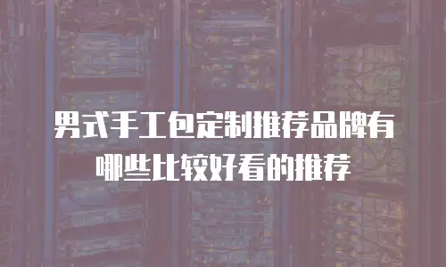 男式手工包定制推荐品牌有哪些比较好看的推荐