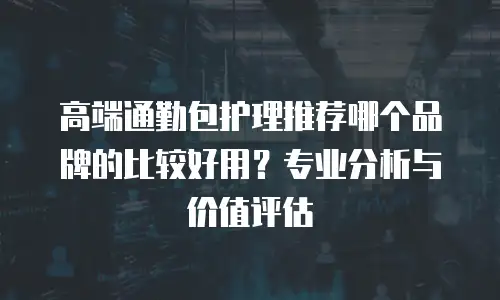 高端通勤包护理推荐哪个品牌的比较好用？专业分析与价值评估