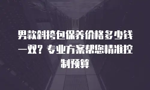 男款斜挎包保养价格多少钱一双？专业方案帮您精准控制预算
