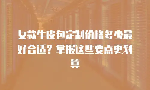 女款牛皮包定制价格多少最好合适？掌握这些要点更划算