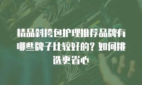 精品斜挎包护理推荐品牌有哪些牌子比较好的？如何挑选更省心