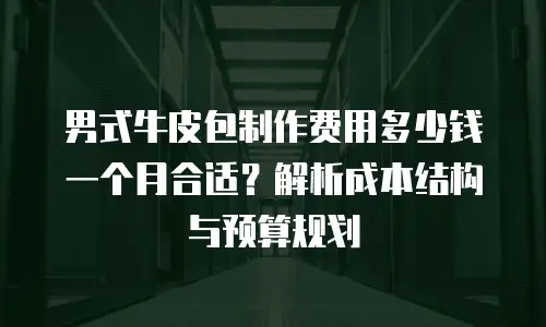 男式牛皮包制作费用多少钱一个月合适？解析成本结构与预算规划