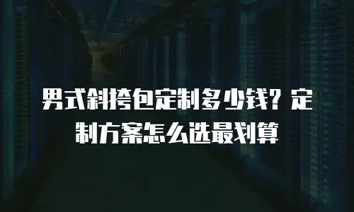 男式斜挎包定制多少钱？定制方案怎么选最划算
