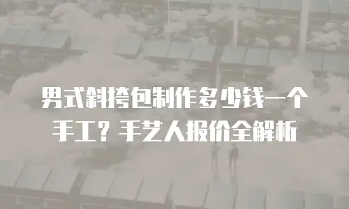 男式斜挎包制作多少钱一个手工？手艺人报价全解析
