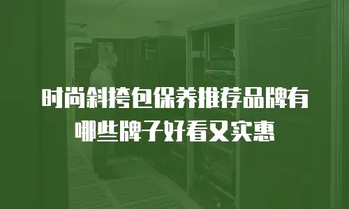 时尚斜挎包保养推荐品牌有哪些牌子好看又实惠