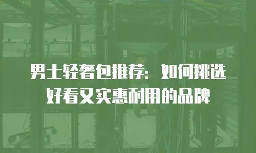 男士轻奢包推荐：如何挑选好看又实惠耐用的品牌