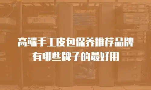 高端手工皮包保养推荐品牌有哪些牌子的最好用