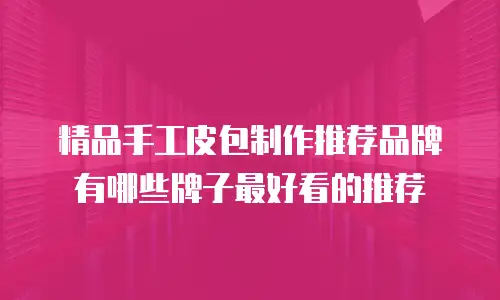 精品手工皮包制作推荐品牌有哪些牌子最好看的推荐