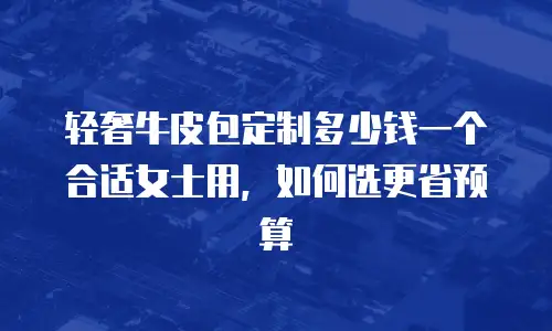 轻奢牛皮包定制多少钱一个合适女士用，如何选更省预算