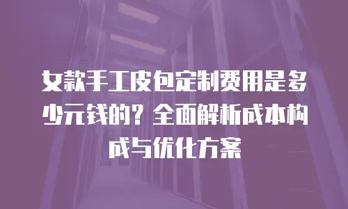 女款手工皮包定制费用是多少元钱的？全面解析成本构成与优化方案