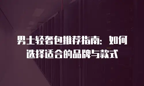 男士轻奢包推荐指南：如何选择适合的品牌与款式