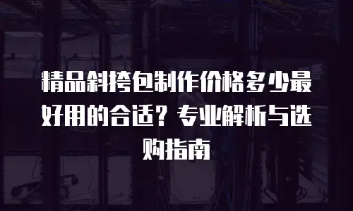 精品斜挎包制作价格多少最好用的合适？专业解析与选购指南