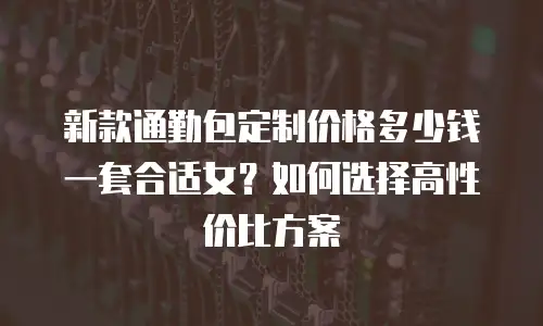 新款通勤包定制价格多少钱一套合适女？如何选择高性价比方案