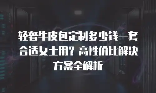 轻奢牛皮包定制多少钱一套合适女士用？高性价比解决方案全解析