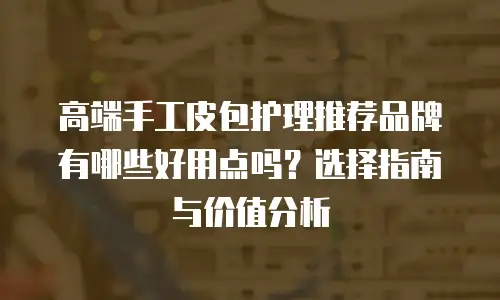 高端手工皮包护理推荐品牌有哪些好用点吗？选择指南与价值分析