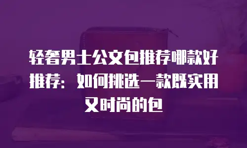 轻奢男士公文包推荐哪款好推荐：如何挑选一款既实用又时尚的包