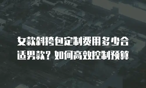 女款斜挎包定制费用多少合适男款？如何高效控制预算