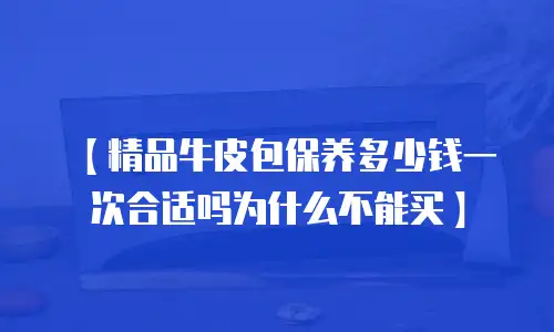 【精品牛皮包保养多少钱一次合适吗为什么不能买】