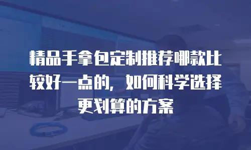 精品手拿包定制推荐哪款比较好一点的，如何科学选择更划算的方案