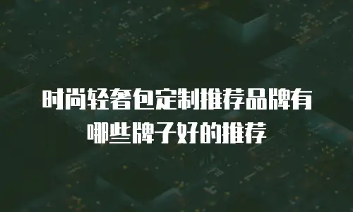 时尚轻奢包定制推荐品牌有哪些牌子好的推荐