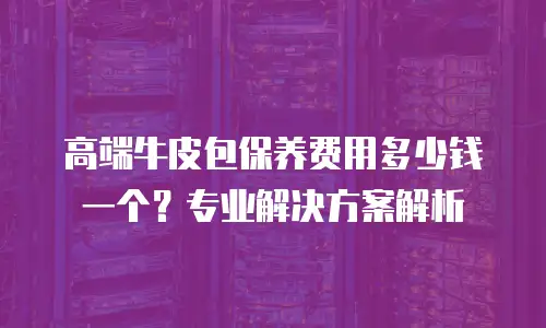 高端牛皮包保养费用多少钱一个？专业解决方案解析
