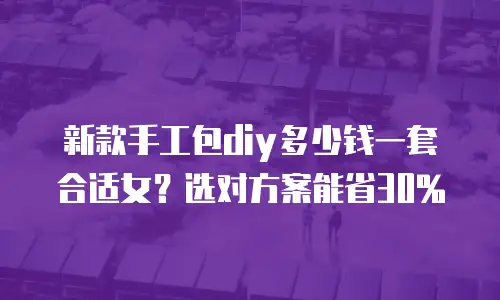 新款手工包diy多少钱一套合适女？选对方案能省30%