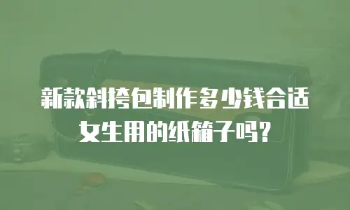 新款斜挎包制作多少钱合适女生用的纸箱子吗？