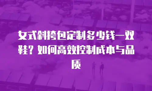 女式斜挎包定制多少钱一双鞋？如何高效控制成本与品质
