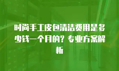 时尚手工皮包清洁费用是多少钱一个月的？专业方案解析