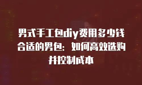 男式手工包diy费用多少钱合适的男包：如何高效选购并控制成本