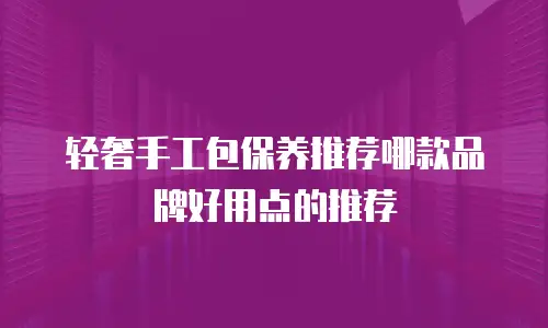 轻奢手工包保养推荐哪款品牌好用点的推荐