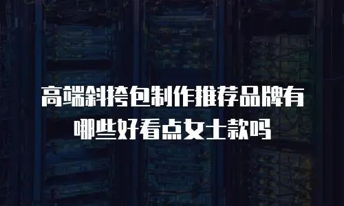 高端斜挎包制作推荐品牌有哪些好看点女士款吗
