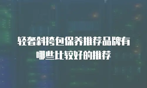 轻奢斜挎包保养推荐品牌有哪些比较好的推荐