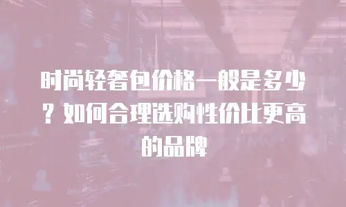 时尚轻奢包价格一般是多少？如何合理选购性价比更高的品牌