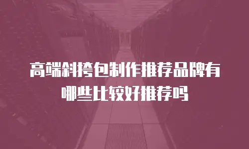 高端斜挎包制作推荐品牌有哪些比较好推荐吗