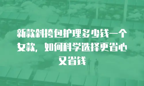 新款斜挎包护理多少钱一个女款，如何科学选择更省心又省钱