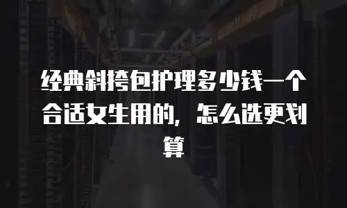 经典斜挎包护理多少钱一个合适女生用的，怎么选更划算