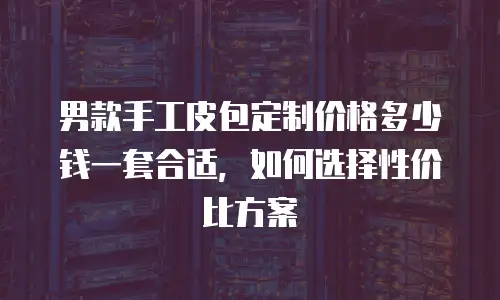 男款手工皮包定制价格多少钱一套合适，如何选择性价比方案