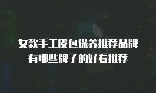 女款手工皮包保养推荐品牌有哪些牌子的好看推荐