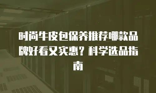 时尚牛皮包保养推荐哪款品牌好看又实惠？科学选品指南