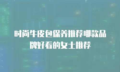 时尚牛皮包保养推荐哪款品牌好看的女士推荐