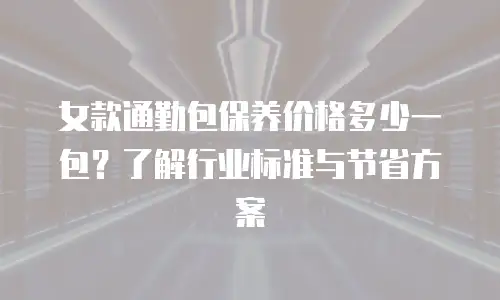 女款通勤包保养价格多少一包？了解行业标准与节省方案