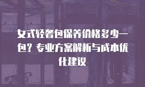 女式轻奢包保养价格多少一包？专业方案解析与成本优化建议