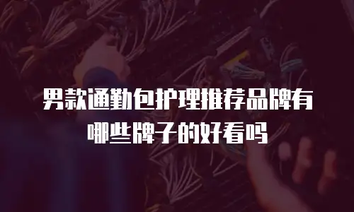 男款通勤包护理推荐品牌有哪些牌子的好看吗