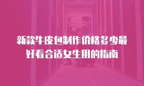 新款牛皮包制作价格多少最好看合适女生用的指南