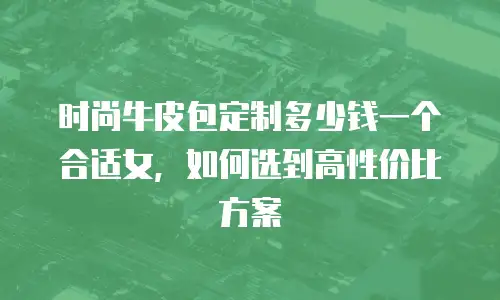 时尚牛皮包定制多少钱一个合适女，如何选到高性价比方案
