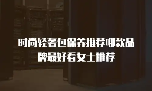 时尚轻奢包保养推荐哪款品牌最好看女士推荐